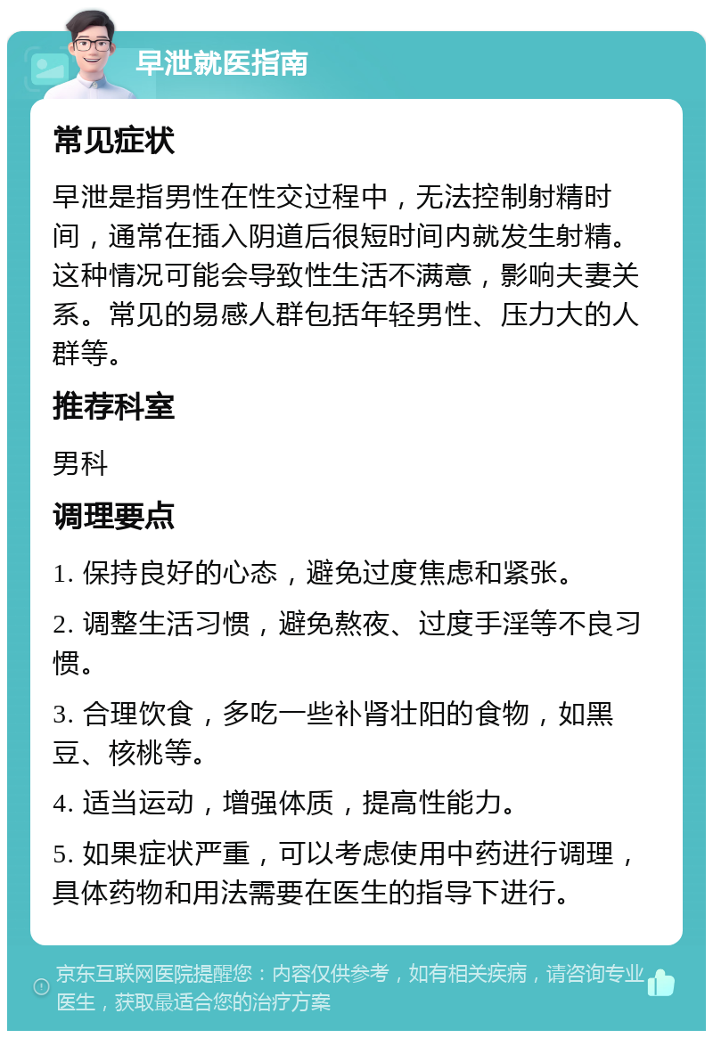 早泄就医指南 常见症状 早泄是指男性在性交过程中，无法控制射精时间，通常在插入阴道后很短时间内就发生射精。这种情况可能会导致性生活不满意，影响夫妻关系。常见的易感人群包括年轻男性、压力大的人群等。 推荐科室 男科 调理要点 1. 保持良好的心态，避免过度焦虑和紧张。 2. 调整生活习惯，避免熬夜、过度手淫等不良习惯。 3. 合理饮食，多吃一些补肾壮阳的食物，如黑豆、核桃等。 4. 适当运动，增强体质，提高性能力。 5. 如果症状严重，可以考虑使用中药进行调理，具体药物和用法需要在医生的指导下进行。