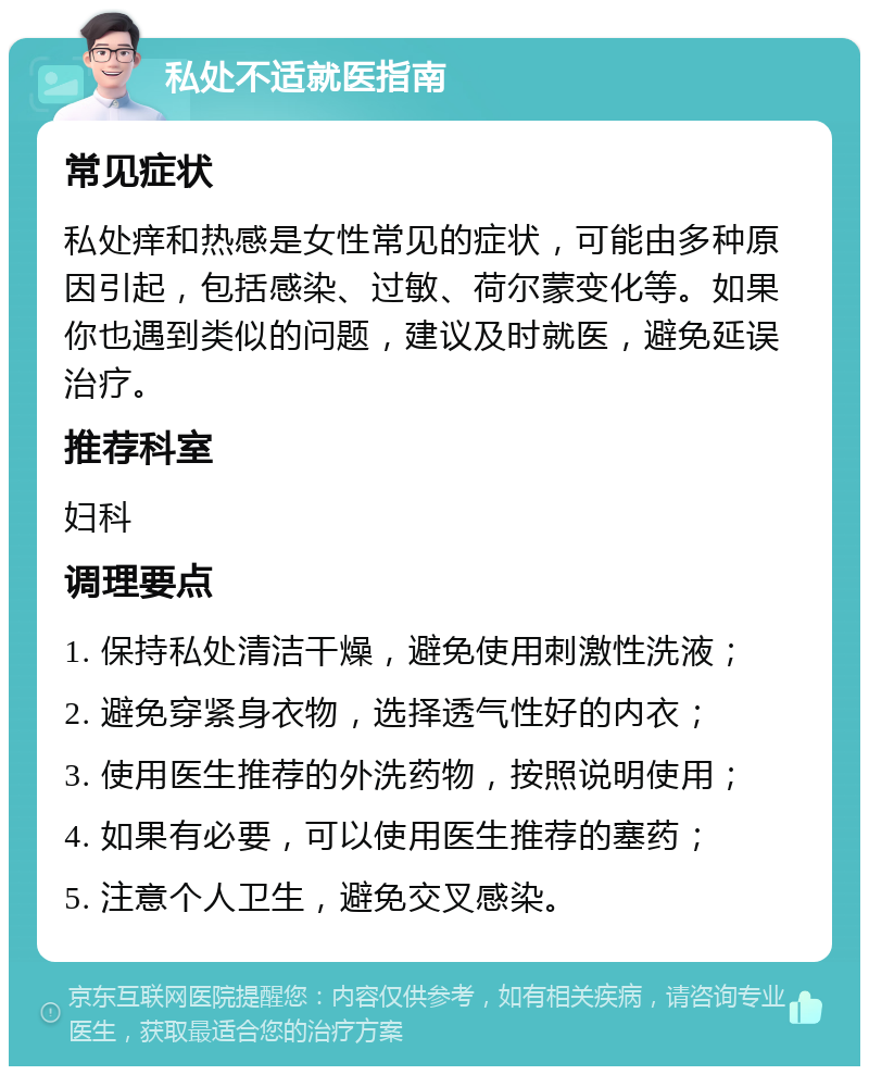 私处不适就医指南 常见症状 私处痒和热感是女性常见的症状，可能由多种原因引起，包括感染、过敏、荷尔蒙变化等。如果你也遇到类似的问题，建议及时就医，避免延误治疗。 推荐科室 妇科 调理要点 1. 保持私处清洁干燥，避免使用刺激性洗液； 2. 避免穿紧身衣物，选择透气性好的内衣； 3. 使用医生推荐的外洗药物，按照说明使用； 4. 如果有必要，可以使用医生推荐的塞药； 5. 注意个人卫生，避免交叉感染。