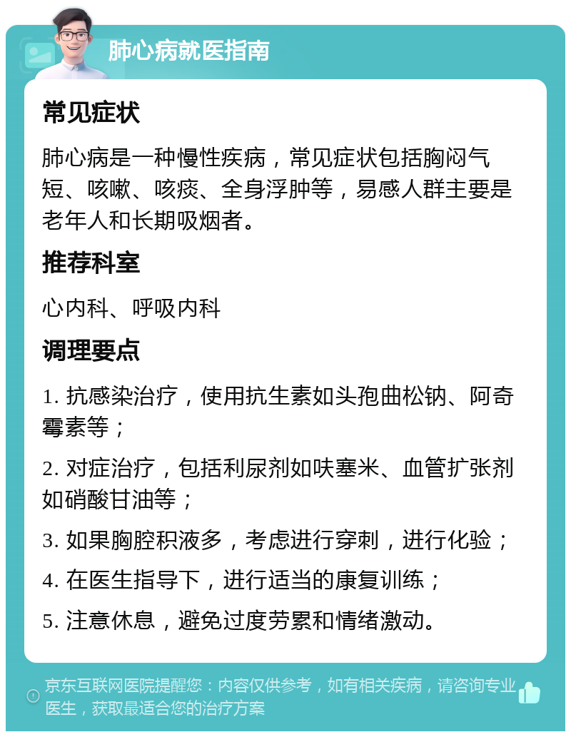 肺心病就医指南 常见症状 肺心病是一种慢性疾病，常见症状包括胸闷气短、咳嗽、咳痰、全身浮肿等，易感人群主要是老年人和长期吸烟者。 推荐科室 心内科、呼吸内科 调理要点 1. 抗感染治疗，使用抗生素如头孢曲松钠、阿奇霉素等； 2. 对症治疗，包括利尿剂如呋塞米、血管扩张剂如硝酸甘油等； 3. 如果胸腔积液多，考虑进行穿刺，进行化验； 4. 在医生指导下，进行适当的康复训练； 5. 注意休息，避免过度劳累和情绪激动。