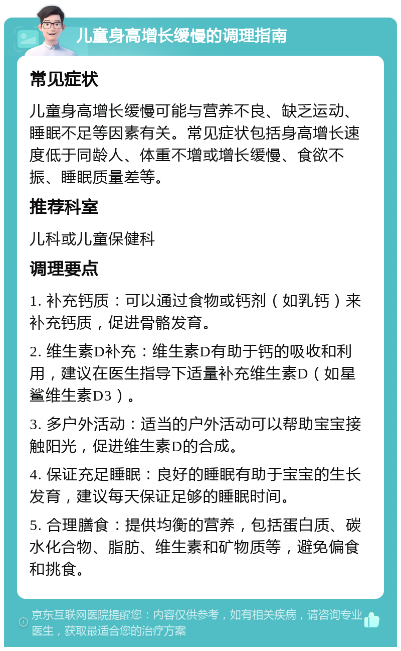 儿童身高增长缓慢的调理指南 常见症状 儿童身高增长缓慢可能与营养不良、缺乏运动、睡眠不足等因素有关。常见症状包括身高增长速度低于同龄人、体重不增或增长缓慢、食欲不振、睡眠质量差等。 推荐科室 儿科或儿童保健科 调理要点 1. 补充钙质：可以通过食物或钙剂（如乳钙）来补充钙质，促进骨骼发育。 2. 维生素D补充：维生素D有助于钙的吸收和利用，建议在医生指导下适量补充维生素D（如星鲨维生素D3）。 3. 多户外活动：适当的户外活动可以帮助宝宝接触阳光，促进维生素D的合成。 4. 保证充足睡眠：良好的睡眠有助于宝宝的生长发育，建议每天保证足够的睡眠时间。 5. 合理膳食：提供均衡的营养，包括蛋白质、碳水化合物、脂肪、维生素和矿物质等，避免偏食和挑食。