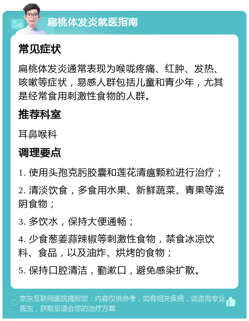 扁桃体发炎就医指南 常见症状 扁桃体发炎通常表现为喉咙疼痛、红肿、发热、咳嗽等症状，易感人群包括儿童和青少年，尤其是经常食用刺激性食物的人群。 推荐科室 耳鼻喉科 调理要点 1. 使用头孢克肟胶囊和莲花清瘟颗粒进行治疗； 2. 清淡饮食，多食用水果、新鲜蔬菜、青果等滋阴食物； 3. 多饮水，保持大便通畅； 4. 少食葱姜蒜辣椒等刺激性食物，禁食冰凉饮料、食品，以及油炸、烘烤的食物； 5. 保持口腔清洁，勤漱口，避免感染扩散。