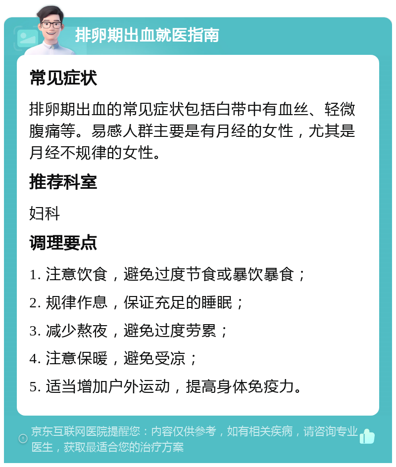 排卵期出血就医指南 常见症状 排卵期出血的常见症状包括白带中有血丝、轻微腹痛等。易感人群主要是有月经的女性，尤其是月经不规律的女性。 推荐科室 妇科 调理要点 1. 注意饮食，避免过度节食或暴饮暴食； 2. 规律作息，保证充足的睡眠； 3. 减少熬夜，避免过度劳累； 4. 注意保暖，避免受凉； 5. 适当增加户外运动，提高身体免疫力。