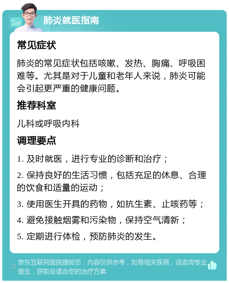 肺炎就医指南 常见症状 肺炎的常见症状包括咳嗽、发热、胸痛、呼吸困难等。尤其是对于儿童和老年人来说，肺炎可能会引起更严重的健康问题。 推荐科室 儿科或呼吸内科 调理要点 1. 及时就医，进行专业的诊断和治疗； 2. 保持良好的生活习惯，包括充足的休息、合理的饮食和适量的运动； 3. 使用医生开具的药物，如抗生素、止咳药等； 4. 避免接触烟雾和污染物，保持空气清新； 5. 定期进行体检，预防肺炎的发生。