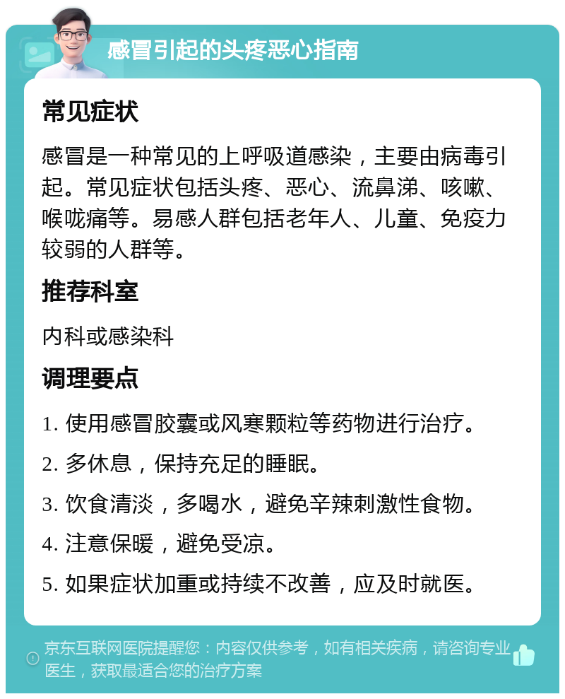 感冒引起的头疼恶心指南 常见症状 感冒是一种常见的上呼吸道感染，主要由病毒引起。常见症状包括头疼、恶心、流鼻涕、咳嗽、喉咙痛等。易感人群包括老年人、儿童、免疫力较弱的人群等。 推荐科室 内科或感染科 调理要点 1. 使用感冒胶囊或风寒颗粒等药物进行治疗。 2. 多休息，保持充足的睡眠。 3. 饮食清淡，多喝水，避免辛辣刺激性食物。 4. 注意保暖，避免受凉。 5. 如果症状加重或持续不改善，应及时就医。