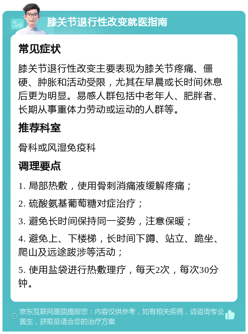 膝关节退行性改变就医指南 常见症状 膝关节退行性改变主要表现为膝关节疼痛、僵硬、肿胀和活动受限，尤其在早晨或长时间休息后更为明显。易感人群包括中老年人、肥胖者、长期从事重体力劳动或运动的人群等。 推荐科室 骨科或风湿免疫科 调理要点 1. 局部热敷，使用骨刺消痛液缓解疼痛； 2. 硫酸氨基葡萄糖对症治疗； 3. 避免长时间保持同一姿势，注意保暖； 4. 避免上、下楼梯，长时间下蹲、站立、跪坐、爬山及远途跋涉等活动； 5. 使用盐袋进行热敷理疗，每天2次，每次30分钟。