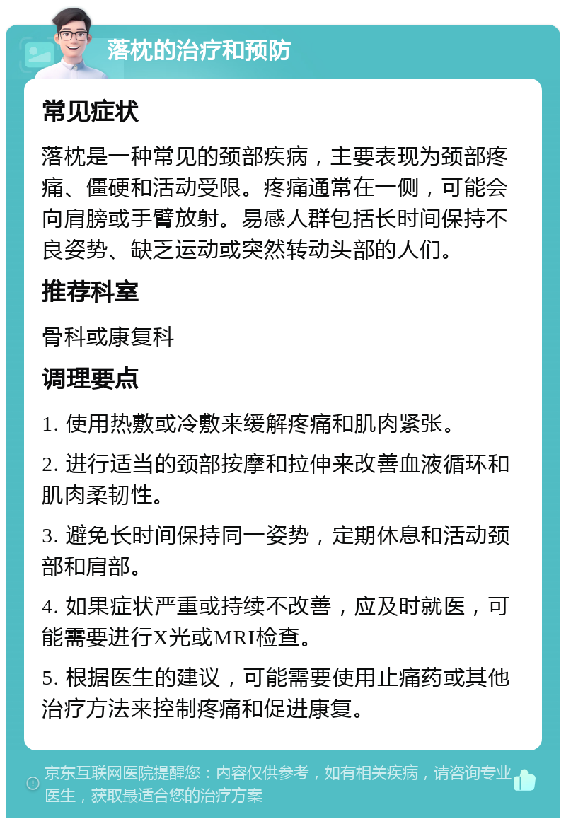 落枕的治疗和预防 常见症状 落枕是一种常见的颈部疾病，主要表现为颈部疼痛、僵硬和活动受限。疼痛通常在一侧，可能会向肩膀或手臂放射。易感人群包括长时间保持不良姿势、缺乏运动或突然转动头部的人们。 推荐科室 骨科或康复科 调理要点 1. 使用热敷或冷敷来缓解疼痛和肌肉紧张。 2. 进行适当的颈部按摩和拉伸来改善血液循环和肌肉柔韧性。 3. 避免长时间保持同一姿势，定期休息和活动颈部和肩部。 4. 如果症状严重或持续不改善，应及时就医，可能需要进行X光或MRI检查。 5. 根据医生的建议，可能需要使用止痛药或其他治疗方法来控制疼痛和促进康复。