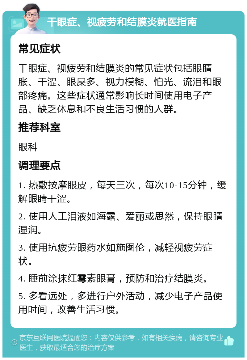 干眼症、视疲劳和结膜炎就医指南 常见症状 干眼症、视疲劳和结膜炎的常见症状包括眼睛胀、干涩、眼屎多、视力模糊、怕光、流泪和眼部疼痛。这些症状通常影响长时间使用电子产品、缺乏休息和不良生活习惯的人群。 推荐科室 眼科 调理要点 1. 热敷按摩眼皮，每天三次，每次10-15分钟，缓解眼睛干涩。 2. 使用人工泪液如海露、爱丽或思然，保持眼睛湿润。 3. 使用抗疲劳眼药水如施图伦，减轻视疲劳症状。 4. 睡前涂抹红霉素眼膏，预防和治疗结膜炎。 5. 多看远处，多进行户外活动，减少电子产品使用时间，改善生活习惯。