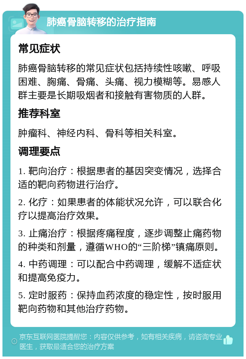 肺癌骨脑转移的治疗指南 常见症状 肺癌骨脑转移的常见症状包括持续性咳嗽、呼吸困难、胸痛、骨痛、头痛、视力模糊等。易感人群主要是长期吸烟者和接触有害物质的人群。 推荐科室 肿瘤科、神经内科、骨科等相关科室。 调理要点 1. 靶向治疗：根据患者的基因突变情况，选择合适的靶向药物进行治疗。 2. 化疗：如果患者的体能状况允许，可以联合化疗以提高治疗效果。 3. 止痛治疗：根据疼痛程度，逐步调整止痛药物的种类和剂量，遵循WHO的“三阶梯”镇痛原则。 4. 中药调理：可以配合中药调理，缓解不适症状和提高免疫力。 5. 定时服药：保持血药浓度的稳定性，按时服用靶向药物和其他治疗药物。