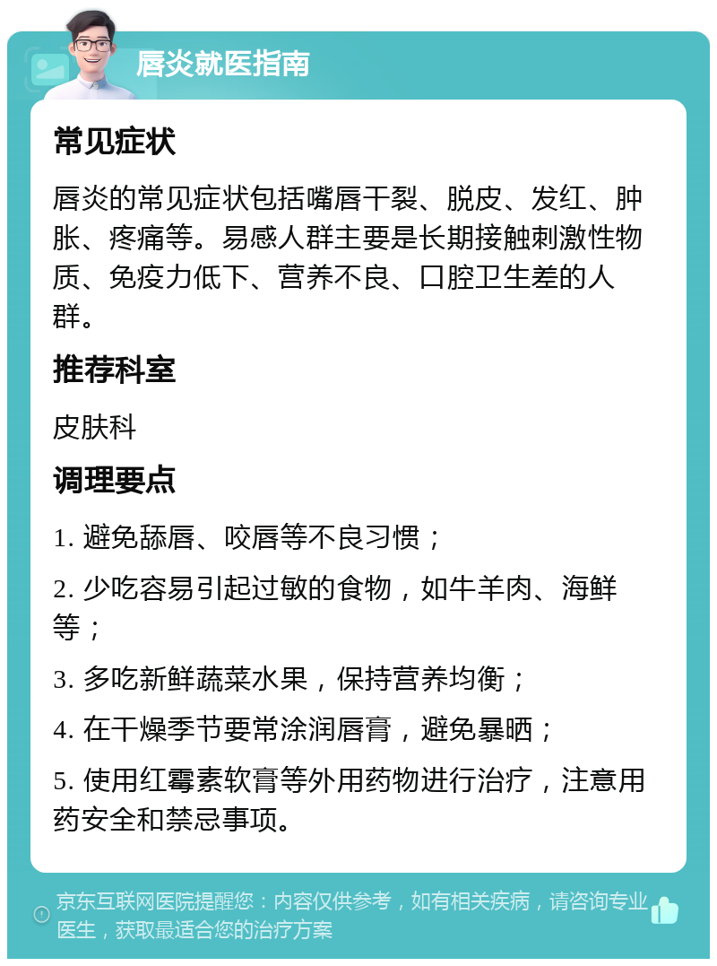 唇炎就医指南 常见症状 唇炎的常见症状包括嘴唇干裂、脱皮、发红、肿胀、疼痛等。易感人群主要是长期接触刺激性物质、免疫力低下、营养不良、口腔卫生差的人群。 推荐科室 皮肤科 调理要点 1. 避免舔唇、咬唇等不良习惯； 2. 少吃容易引起过敏的食物，如牛羊肉、海鲜等； 3. 多吃新鲜蔬菜水果，保持营养均衡； 4. 在干燥季节要常涂润唇膏，避免暴晒； 5. 使用红霉素软膏等外用药物进行治疗，注意用药安全和禁忌事项。