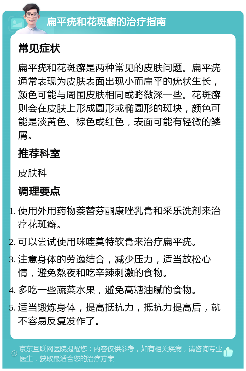 扁平疣和花斑癣的治疗指南 常见症状 扁平疣和花斑癣是两种常见的皮肤问题。扁平疣通常表现为皮肤表面出现小而扁平的疣状生长，颜色可能与周围皮肤相同或略微深一些。花斑癣则会在皮肤上形成圆形或椭圆形的斑块，颜色可能是淡黄色、棕色或红色，表面可能有轻微的鳞屑。 推荐科室 皮肤科 调理要点 使用外用药物萘替芬酮康唑乳膏和采乐洗剂来治疗花斑癣。 可以尝试使用咪喹莫特软膏来治疗扁平疣。 注意身体的劳逸结合，减少压力，适当放松心情，避免熬夜和吃辛辣刺激的食物。 多吃一些蔬菜水果，避免高糖油腻的食物。 适当锻炼身体，提高抵抗力，抵抗力提高后，就不容易反复发作了。