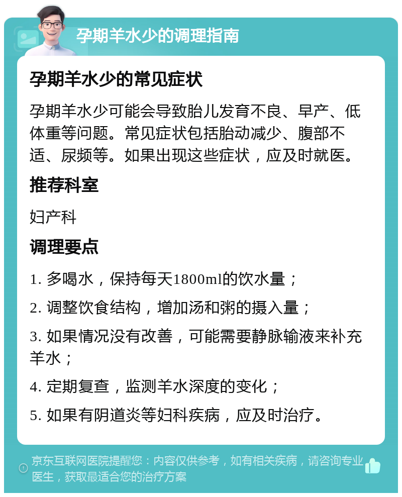 孕期羊水少的调理指南 孕期羊水少的常见症状 孕期羊水少可能会导致胎儿发育不良、早产、低体重等问题。常见症状包括胎动减少、腹部不适、尿频等。如果出现这些症状，应及时就医。 推荐科室 妇产科 调理要点 1. 多喝水，保持每天1800ml的饮水量； 2. 调整饮食结构，增加汤和粥的摄入量； 3. 如果情况没有改善，可能需要静脉输液来补充羊水； 4. 定期复查，监测羊水深度的变化； 5. 如果有阴道炎等妇科疾病，应及时治疗。