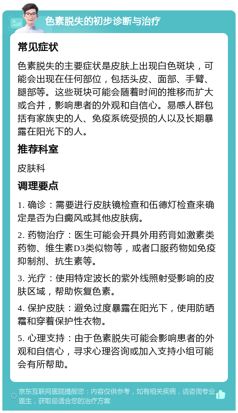 色素脱失的初步诊断与治疗 常见症状 色素脱失的主要症状是皮肤上出现白色斑块，可能会出现在任何部位，包括头皮、面部、手臂、腿部等。这些斑块可能会随着时间的推移而扩大或合并，影响患者的外观和自信心。易感人群包括有家族史的人、免疫系统受损的人以及长期暴露在阳光下的人。 推荐科室 皮肤科 调理要点 1. 确诊：需要进行皮肤镜检查和伍德灯检查来确定是否为白癜风或其他皮肤病。 2. 药物治疗：医生可能会开具外用药膏如激素类药物、维生素D3类似物等，或者口服药物如免疫抑制剂、抗生素等。 3. 光疗：使用特定波长的紫外线照射受影响的皮肤区域，帮助恢复色素。 4. 保护皮肤：避免过度暴露在阳光下，使用防晒霜和穿着保护性衣物。 5. 心理支持：由于色素脱失可能会影响患者的外观和自信心，寻求心理咨询或加入支持小组可能会有所帮助。