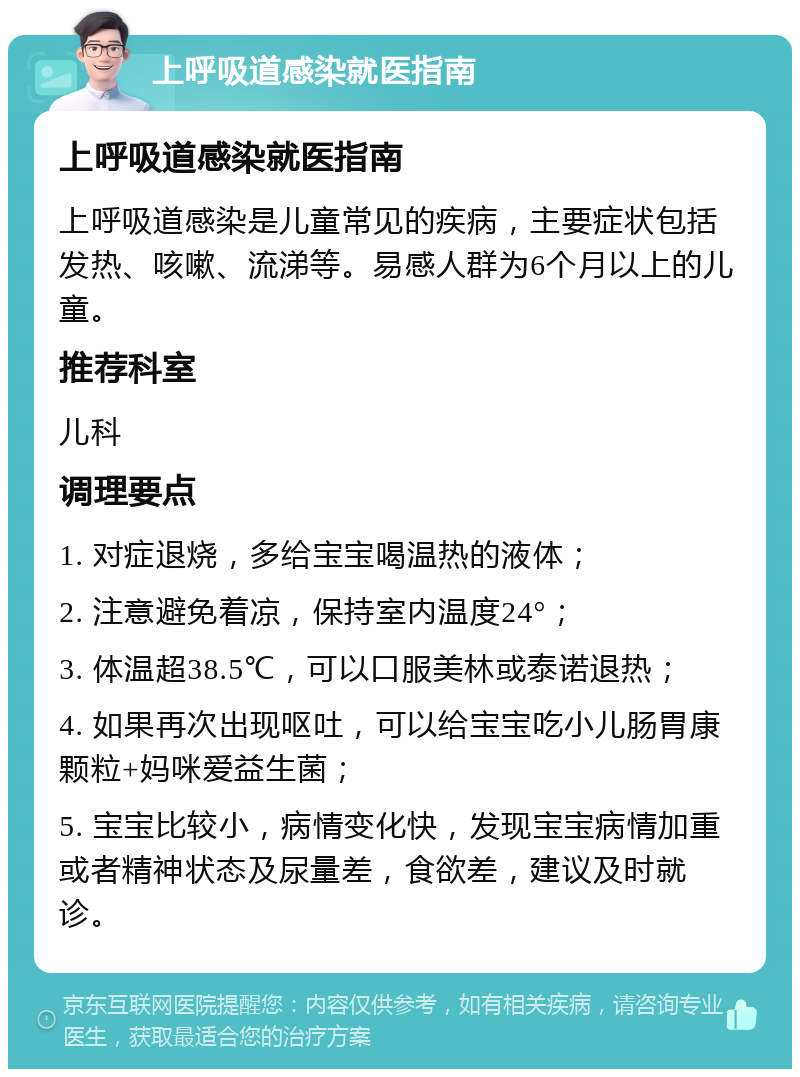 上呼吸道感染就医指南 上呼吸道感染就医指南 上呼吸道感染是儿童常见的疾病，主要症状包括发热、咳嗽、流涕等。易感人群为6个月以上的儿童。 推荐科室 儿科 调理要点 1. 对症退烧，多给宝宝喝温热的液体； 2. 注意避免着凉，保持室内温度24°； 3. 体温超38.5℃，可以口服美林或泰诺退热； 4. 如果再次出现呕吐，可以给宝宝吃小儿肠胃康颗粒+妈咪爱益生菌； 5. 宝宝比较小，病情变化快，发现宝宝病情加重或者精神状态及尿量差，食欲差，建议及时就诊。