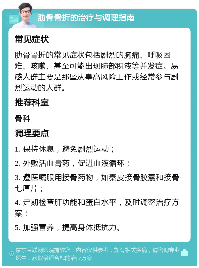 肋骨骨折的治疗与调理指南 常见症状 肋骨骨折的常见症状包括剧烈的胸痛、呼吸困难、咳嗽、甚至可能出现肺部积液等并发症。易感人群主要是那些从事高风险工作或经常参与剧烈运动的人群。 推荐科室 骨科 调理要点 1. 保持休息，避免剧烈运动； 2. 外敷活血膏药，促进血液循环； 3. 遵医嘱服用接骨药物，如秦皮接骨胶囊和接骨七厘片； 4. 定期检查肝功能和蛋白水平，及时调整治疗方案； 5. 加强营养，提高身体抵抗力。