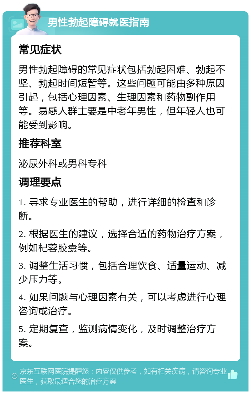 男性勃起障碍就医指南 常见症状 男性勃起障碍的常见症状包括勃起困难、勃起不坚、勃起时间短暂等。这些问题可能由多种原因引起，包括心理因素、生理因素和药物副作用等。易感人群主要是中老年男性，但年轻人也可能受到影响。 推荐科室 泌尿外科或男科专科 调理要点 1. 寻求专业医生的帮助，进行详细的检查和诊断。 2. 根据医生的建议，选择合适的药物治疗方案，例如杞蓉胶囊等。 3. 调整生活习惯，包括合理饮食、适量运动、减少压力等。 4. 如果问题与心理因素有关，可以考虑进行心理咨询或治疗。 5. 定期复查，监测病情变化，及时调整治疗方案。