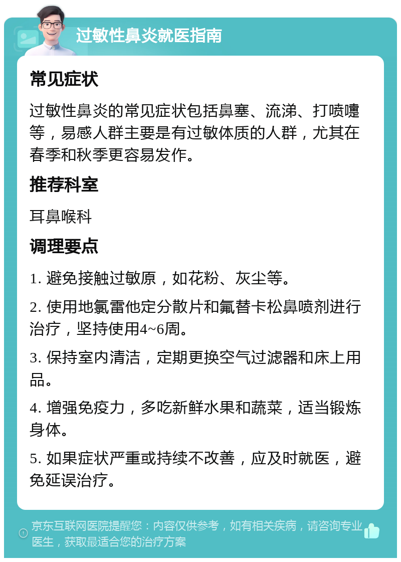 过敏性鼻炎就医指南 常见症状 过敏性鼻炎的常见症状包括鼻塞、流涕、打喷嚏等，易感人群主要是有过敏体质的人群，尤其在春季和秋季更容易发作。 推荐科室 耳鼻喉科 调理要点 1. 避免接触过敏原，如花粉、灰尘等。 2. 使用地氯雷他定分散片和氟替卡松鼻喷剂进行治疗，坚持使用4~6周。 3. 保持室内清洁，定期更换空气过滤器和床上用品。 4. 增强免疫力，多吃新鲜水果和蔬菜，适当锻炼身体。 5. 如果症状严重或持续不改善，应及时就医，避免延误治疗。