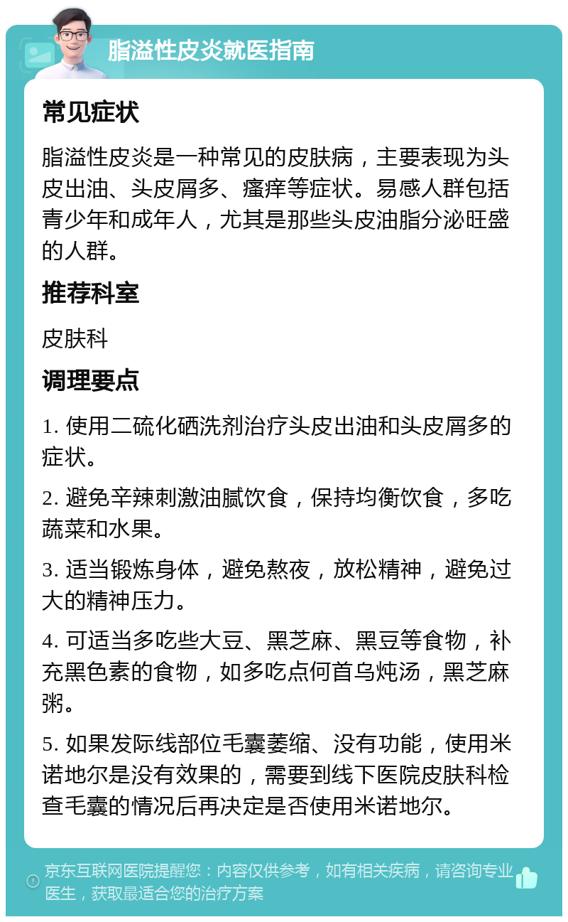 脂溢性皮炎就医指南 常见症状 脂溢性皮炎是一种常见的皮肤病，主要表现为头皮出油、头皮屑多、瘙痒等症状。易感人群包括青少年和成年人，尤其是那些头皮油脂分泌旺盛的人群。 推荐科室 皮肤科 调理要点 1. 使用二硫化硒洗剂治疗头皮出油和头皮屑多的症状。 2. 避免辛辣刺激油腻饮食，保持均衡饮食，多吃蔬菜和水果。 3. 适当锻炼身体，避免熬夜，放松精神，避免过大的精神压力。 4. 可适当多吃些大豆、黑芝麻、黑豆等食物，补充黑色素的食物，如多吃点何首乌炖汤，黑芝麻粥。 5. 如果发际线部位毛囊萎缩、没有功能，使用米诺地尔是没有效果的，需要到线下医院皮肤科检查毛囊的情况后再决定是否使用米诺地尔。