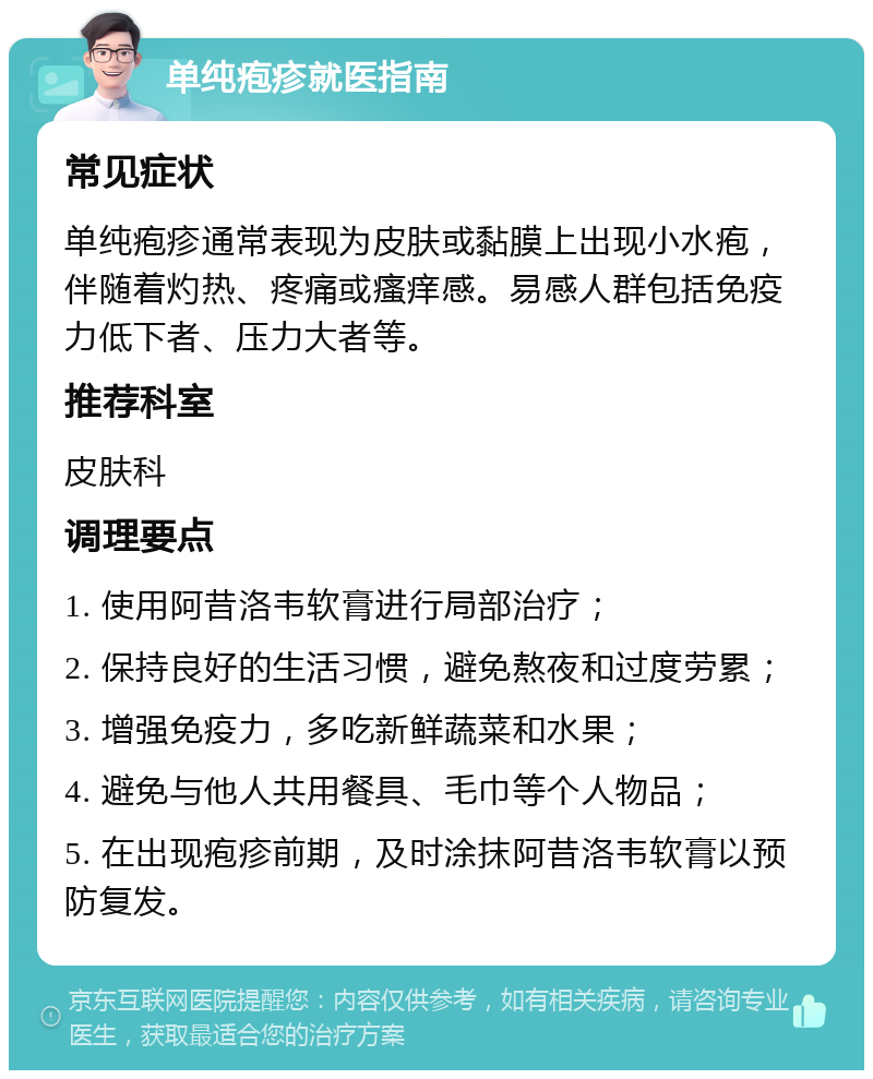 单纯疱疹就医指南 常见症状 单纯疱疹通常表现为皮肤或黏膜上出现小水疱，伴随着灼热、疼痛或瘙痒感。易感人群包括免疫力低下者、压力大者等。 推荐科室 皮肤科 调理要点 1. 使用阿昔洛韦软膏进行局部治疗； 2. 保持良好的生活习惯，避免熬夜和过度劳累； 3. 增强免疫力，多吃新鲜蔬菜和水果； 4. 避免与他人共用餐具、毛巾等个人物品； 5. 在出现疱疹前期，及时涂抹阿昔洛韦软膏以预防复发。