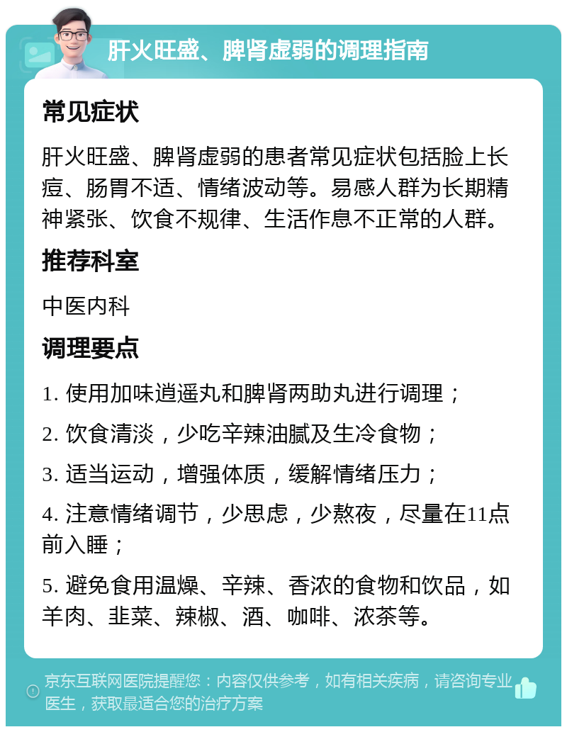 肝火旺盛、脾肾虚弱的调理指南 常见症状 肝火旺盛、脾肾虚弱的患者常见症状包括脸上长痘、肠胃不适、情绪波动等。易感人群为长期精神紧张、饮食不规律、生活作息不正常的人群。 推荐科室 中医内科 调理要点 1. 使用加味逍遥丸和脾肾两助丸进行调理； 2. 饮食清淡，少吃辛辣油腻及生冷食物； 3. 适当运动，增强体质，缓解情绪压力； 4. 注意情绪调节，少思虑，少熬夜，尽量在11点前入睡； 5. 避免食用温燥、辛辣、香浓的食物和饮品，如羊肉、韭菜、辣椒、酒、咖啡、浓茶等。