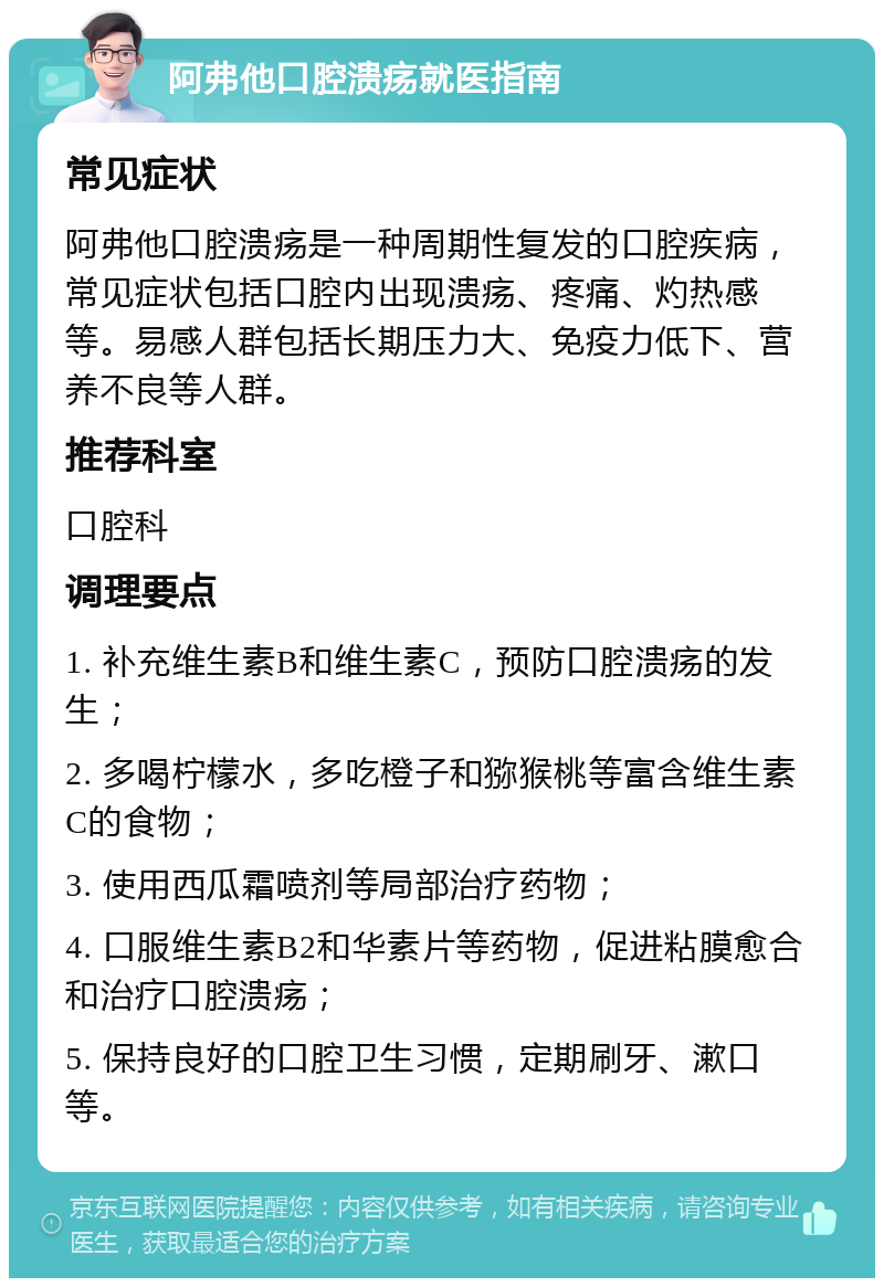 阿弗他口腔溃疡就医指南 常见症状 阿弗他口腔溃疡是一种周期性复发的口腔疾病，常见症状包括口腔内出现溃疡、疼痛、灼热感等。易感人群包括长期压力大、免疫力低下、营养不良等人群。 推荐科室 口腔科 调理要点 1. 补充维生素B和维生素C，预防口腔溃疡的发生； 2. 多喝柠檬水，多吃橙子和猕猴桃等富含维生素C的食物； 3. 使用西瓜霜喷剂等局部治疗药物； 4. 口服维生素B2和华素片等药物，促进粘膜愈合和治疗口腔溃疡； 5. 保持良好的口腔卫生习惯，定期刷牙、漱口等。