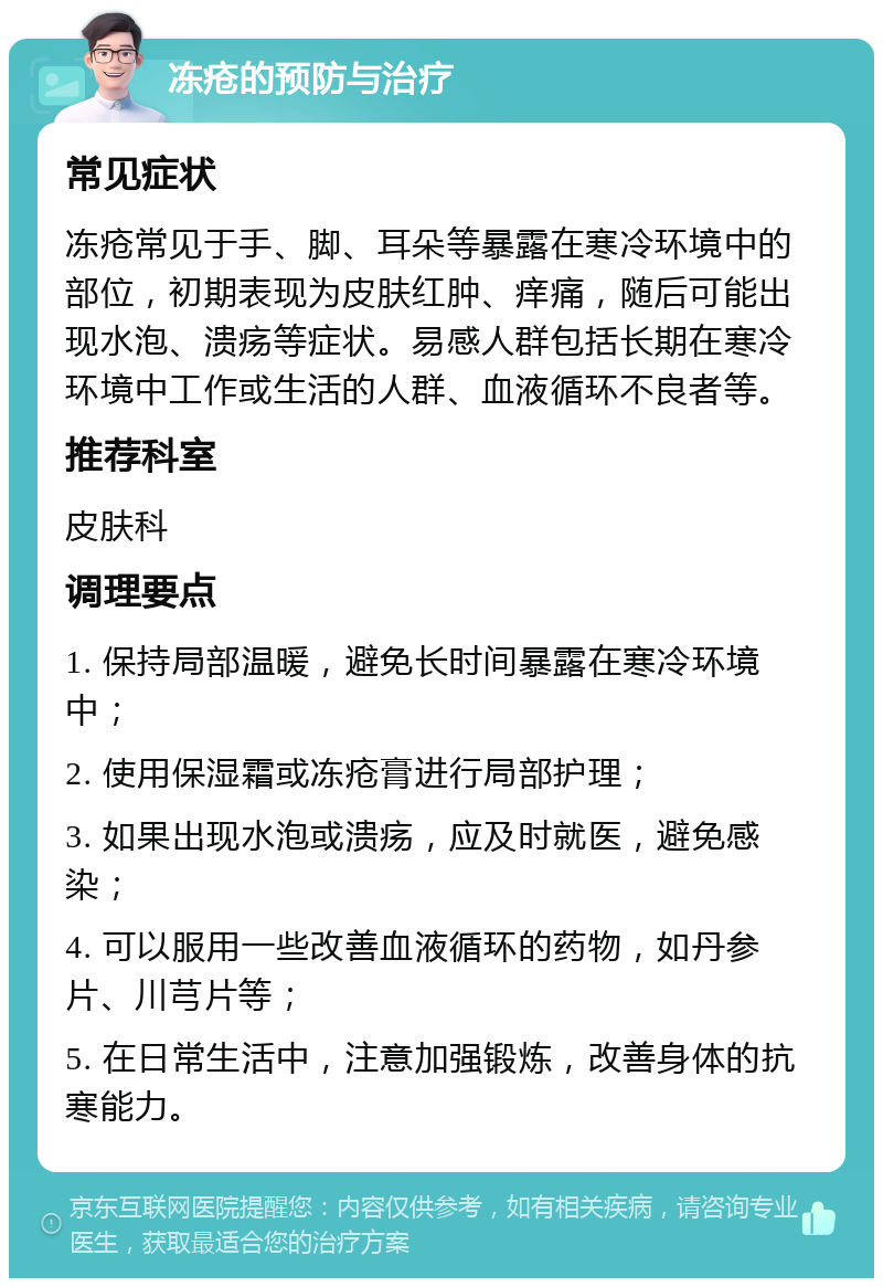 冻疮的预防与治疗 常见症状 冻疮常见于手、脚、耳朵等暴露在寒冷环境中的部位，初期表现为皮肤红肿、痒痛，随后可能出现水泡、溃疡等症状。易感人群包括长期在寒冷环境中工作或生活的人群、血液循环不良者等。 推荐科室 皮肤科 调理要点 1. 保持局部温暖，避免长时间暴露在寒冷环境中； 2. 使用保湿霜或冻疮膏进行局部护理； 3. 如果出现水泡或溃疡，应及时就医，避免感染； 4. 可以服用一些改善血液循环的药物，如丹参片、川芎片等； 5. 在日常生活中，注意加强锻炼，改善身体的抗寒能力。