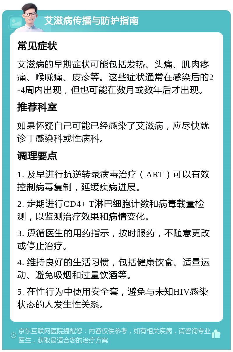 艾滋病传播与防护指南 常见症状 艾滋病的早期症状可能包括发热、头痛、肌肉疼痛、喉咙痛、皮疹等。这些症状通常在感染后的2-4周内出现，但也可能在数月或数年后才出现。 推荐科室 如果怀疑自己可能已经感染了艾滋病，应尽快就诊于感染科或性病科。 调理要点 1. 及早进行抗逆转录病毒治疗（ART）可以有效控制病毒复制，延缓疾病进展。 2. 定期进行CD4+ T淋巴细胞计数和病毒载量检测，以监测治疗效果和病情变化。 3. 遵循医生的用药指示，按时服药，不随意更改或停止治疗。 4. 维持良好的生活习惯，包括健康饮食、适量运动、避免吸烟和过量饮酒等。 5. 在性行为中使用安全套，避免与未知HIV感染状态的人发生性关系。