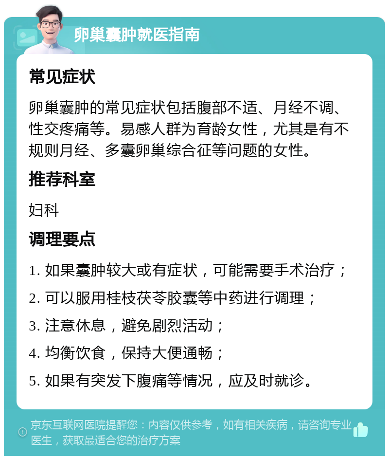 卵巢囊肿就医指南 常见症状 卵巢囊肿的常见症状包括腹部不适、月经不调、性交疼痛等。易感人群为育龄女性，尤其是有不规则月经、多囊卵巢综合征等问题的女性。 推荐科室 妇科 调理要点 1. 如果囊肿较大或有症状，可能需要手术治疗； 2. 可以服用桂枝茯苓胶囊等中药进行调理； 3. 注意休息，避免剧烈活动； 4. 均衡饮食，保持大便通畅； 5. 如果有突发下腹痛等情况，应及时就诊。