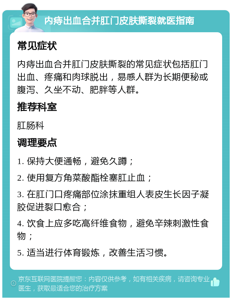 内痔出血合并肛门皮肤撕裂就医指南 常见症状 内痔出血合并肛门皮肤撕裂的常见症状包括肛门出血、疼痛和肉球脱出，易感人群为长期便秘或腹泻、久坐不动、肥胖等人群。 推荐科室 肛肠科 调理要点 1. 保持大便通畅，避免久蹲； 2. 使用复方角菜酸酯栓塞肛止血； 3. 在肛门口疼痛部位涂抹重组人表皮生长因子凝胶促进裂口愈合； 4. 饮食上应多吃高纤维食物，避免辛辣刺激性食物； 5. 适当进行体育锻炼，改善生活习惯。