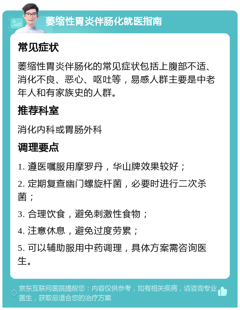 萎缩性胃炎伴肠化就医指南 常见症状 萎缩性胃炎伴肠化的常见症状包括上腹部不适、消化不良、恶心、呕吐等，易感人群主要是中老年人和有家族史的人群。 推荐科室 消化内科或胃肠外科 调理要点 1. 遵医嘱服用摩罗丹，华山牌效果较好； 2. 定期复查幽门螺旋杆菌，必要时进行二次杀菌； 3. 合理饮食，避免刺激性食物； 4. 注意休息，避免过度劳累； 5. 可以辅助服用中药调理，具体方案需咨询医生。