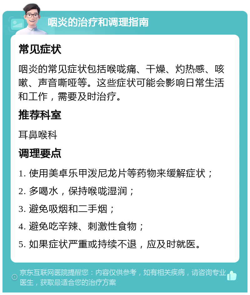 咽炎的治疗和调理指南 常见症状 咽炎的常见症状包括喉咙痛、干燥、灼热感、咳嗽、声音嘶哑等。这些症状可能会影响日常生活和工作，需要及时治疗。 推荐科室 耳鼻喉科 调理要点 1. 使用美卓乐甲泼尼龙片等药物来缓解症状； 2. 多喝水，保持喉咙湿润； 3. 避免吸烟和二手烟； 4. 避免吃辛辣、刺激性食物； 5. 如果症状严重或持续不退，应及时就医。