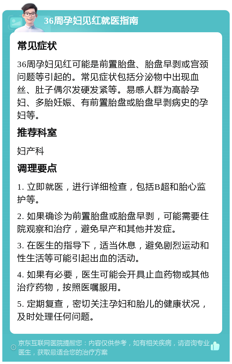 36周孕妇见红就医指南 常见症状 36周孕妇见红可能是前置胎盘、胎盘早剥或宫颈问题等引起的。常见症状包括分泌物中出现血丝、肚子偶尔发硬发紧等。易感人群为高龄孕妇、多胎妊娠、有前置胎盘或胎盘早剥病史的孕妇等。 推荐科室 妇产科 调理要点 1. 立即就医，进行详细检查，包括B超和胎心监护等。 2. 如果确诊为前置胎盘或胎盘早剥，可能需要住院观察和治疗，避免早产和其他并发症。 3. 在医生的指导下，适当休息，避免剧烈运动和性生活等可能引起出血的活动。 4. 如果有必要，医生可能会开具止血药物或其他治疗药物，按照医嘱服用。 5. 定期复查，密切关注孕妇和胎儿的健康状况，及时处理任何问题。