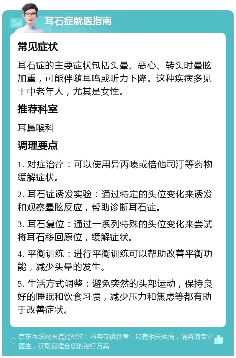 耳石症就医指南 常见症状 耳石症的主要症状包括头晕、恶心、转头时晕眩加重，可能伴随耳鸣或听力下降。这种疾病多见于中老年人，尤其是女性。 推荐科室 耳鼻喉科 调理要点 1. 对症治疗：可以使用异丙嗪或倍他司汀等药物缓解症状。 2. 耳石症诱发实验：通过特定的头位变化来诱发和观察晕眩反应，帮助诊断耳石症。 3. 耳石复位：通过一系列特殊的头位变化来尝试将耳石移回原位，缓解症状。 4. 平衡训练：进行平衡训练可以帮助改善平衡功能，减少头晕的发生。 5. 生活方式调整：避免突然的头部运动，保持良好的睡眠和饮食习惯，减少压力和焦虑等都有助于改善症状。