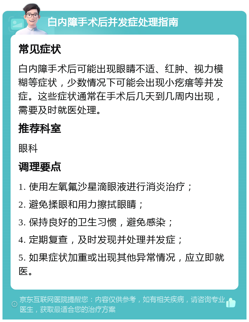 白内障手术后并发症处理指南 常见症状 白内障手术后可能出现眼睛不适、红肿、视力模糊等症状，少数情况下可能会出现小疙瘩等并发症。这些症状通常在手术后几天到几周内出现，需要及时就医处理。 推荐科室 眼科 调理要点 1. 使用左氧氟沙星滴眼液进行消炎治疗； 2. 避免揉眼和用力擦拭眼睛； 3. 保持良好的卫生习惯，避免感染； 4. 定期复查，及时发现并处理并发症； 5. 如果症状加重或出现其他异常情况，应立即就医。