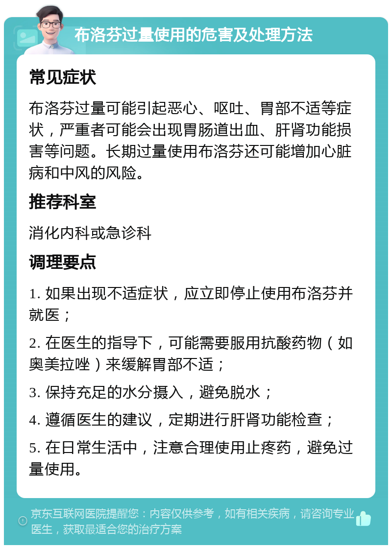 布洛芬过量使用的危害及处理方法 常见症状 布洛芬过量可能引起恶心、呕吐、胃部不适等症状，严重者可能会出现胃肠道出血、肝肾功能损害等问题。长期过量使用布洛芬还可能增加心脏病和中风的风险。 推荐科室 消化内科或急诊科 调理要点 1. 如果出现不适症状，应立即停止使用布洛芬并就医； 2. 在医生的指导下，可能需要服用抗酸药物（如奥美拉唑）来缓解胃部不适； 3. 保持充足的水分摄入，避免脱水； 4. 遵循医生的建议，定期进行肝肾功能检查； 5. 在日常生活中，注意合理使用止疼药，避免过量使用。