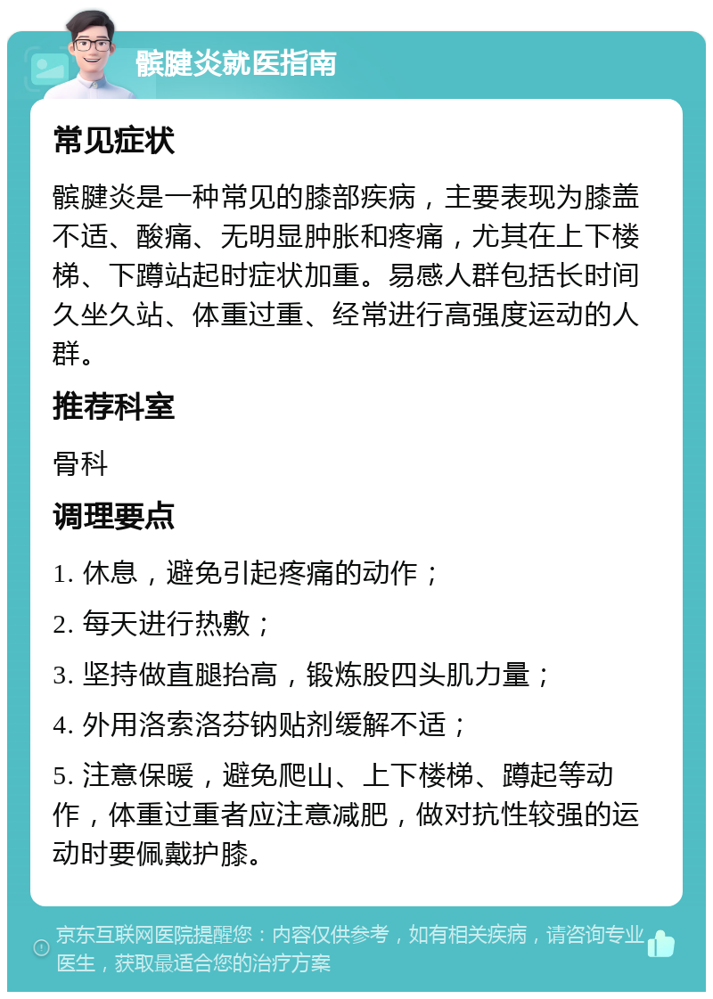 髌腱炎就医指南 常见症状 髌腱炎是一种常见的膝部疾病，主要表现为膝盖不适、酸痛、无明显肿胀和疼痛，尤其在上下楼梯、下蹲站起时症状加重。易感人群包括长时间久坐久站、体重过重、经常进行高强度运动的人群。 推荐科室 骨科 调理要点 1. 休息，避免引起疼痛的动作； 2. 每天进行热敷； 3. 坚持做直腿抬高，锻炼股四头肌力量； 4. 外用洛索洛芬钠贴剂缓解不适； 5. 注意保暖，避免爬山、上下楼梯、蹲起等动作，体重过重者应注意减肥，做对抗性较强的运动时要佩戴护膝。