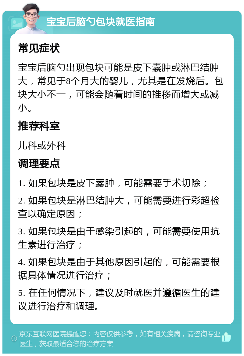 宝宝后脑勺包块就医指南 常见症状 宝宝后脑勺出现包块可能是皮下囊肿或淋巴结肿大，常见于8个月大的婴儿，尤其是在发烧后。包块大小不一，可能会随着时间的推移而增大或减小。 推荐科室 儿科或外科 调理要点 1. 如果包块是皮下囊肿，可能需要手术切除； 2. 如果包块是淋巴结肿大，可能需要进行彩超检查以确定原因； 3. 如果包块是由于感染引起的，可能需要使用抗生素进行治疗； 4. 如果包块是由于其他原因引起的，可能需要根据具体情况进行治疗； 5. 在任何情况下，建议及时就医并遵循医生的建议进行治疗和调理。