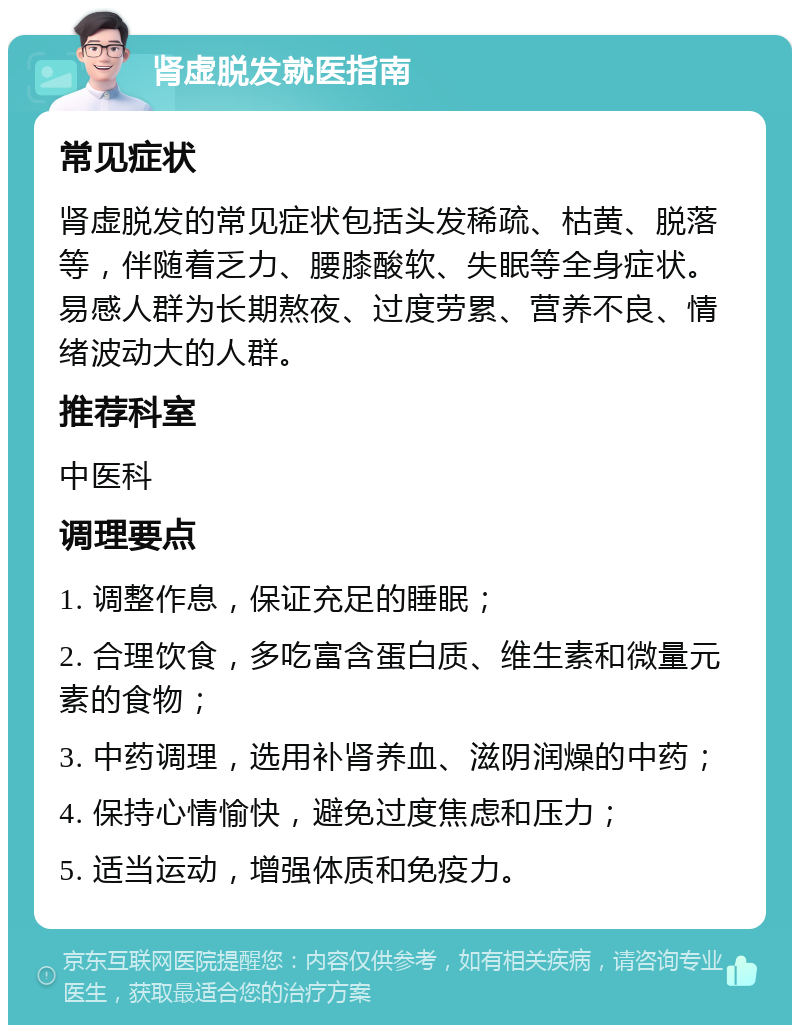 肾虚脱发就医指南 常见症状 肾虚脱发的常见症状包括头发稀疏、枯黄、脱落等，伴随着乏力、腰膝酸软、失眠等全身症状。易感人群为长期熬夜、过度劳累、营养不良、情绪波动大的人群。 推荐科室 中医科 调理要点 1. 调整作息，保证充足的睡眠； 2. 合理饮食，多吃富含蛋白质、维生素和微量元素的食物； 3. 中药调理，选用补肾养血、滋阴润燥的中药； 4. 保持心情愉快，避免过度焦虑和压力； 5. 适当运动，增强体质和免疫力。