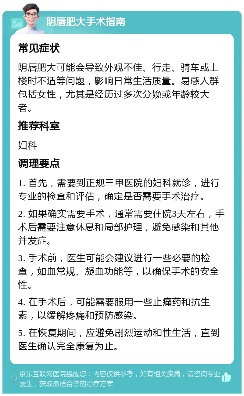 阴唇肥大手术指南 常见症状 阴唇肥大可能会导致外观不佳、行走、骑车或上楼时不适等问题，影响日常生活质量。易感人群包括女性，尤其是经历过多次分娩或年龄较大者。 推荐科室 妇科 调理要点 1. 首先，需要到正规三甲医院的妇科就诊，进行专业的检查和评估，确定是否需要手术治疗。 2. 如果确实需要手术，通常需要住院3天左右，手术后需要注意休息和局部护理，避免感染和其他并发症。 3. 手术前，医生可能会建议进行一些必要的检查，如血常规、凝血功能等，以确保手术的安全性。 4. 在手术后，可能需要服用一些止痛药和抗生素，以缓解疼痛和预防感染。 5. 在恢复期间，应避免剧烈运动和性生活，直到医生确认完全康复为止。