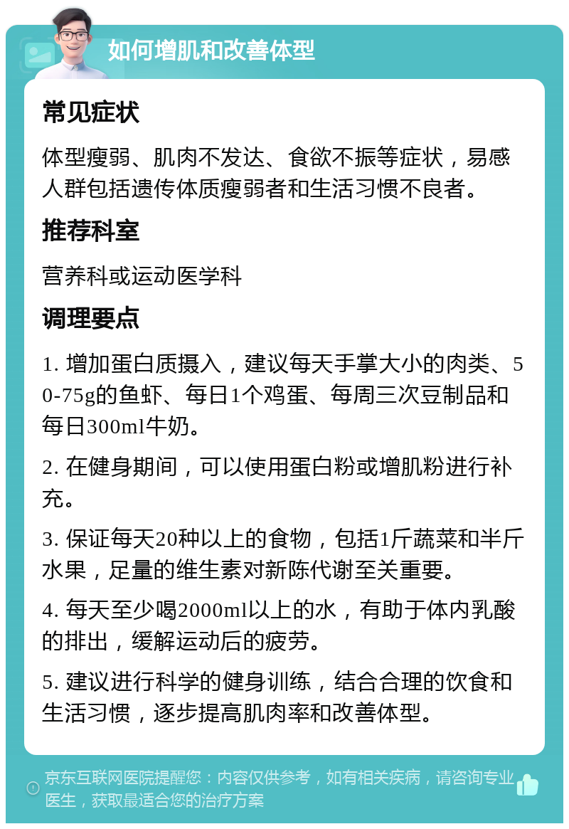 如何增肌和改善体型 常见症状 体型瘦弱、肌肉不发达、食欲不振等症状，易感人群包括遗传体质瘦弱者和生活习惯不良者。 推荐科室 营养科或运动医学科 调理要点 1. 增加蛋白质摄入，建议每天手掌大小的肉类、50-75g的鱼虾、每日1个鸡蛋、每周三次豆制品和每日300ml牛奶。 2. 在健身期间，可以使用蛋白粉或增肌粉进行补充。 3. 保证每天20种以上的食物，包括1斤蔬菜和半斤水果，足量的维生素对新陈代谢至关重要。 4. 每天至少喝2000ml以上的水，有助于体内乳酸的排出，缓解运动后的疲劳。 5. 建议进行科学的健身训练，结合合理的饮食和生活习惯，逐步提高肌肉率和改善体型。