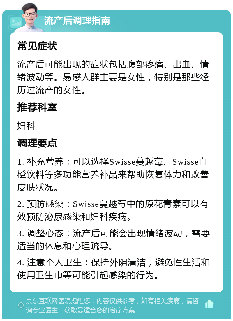 流产后调理指南 常见症状 流产后可能出现的症状包括腹部疼痛、出血、情绪波动等。易感人群主要是女性，特别是那些经历过流产的女性。 推荐科室 妇科 调理要点 1. 补充营养：可以选择Swisse蔓越莓、Swisse血橙饮料等多功能营养补品来帮助恢复体力和改善皮肤状况。 2. 预防感染：Swisse蔓越莓中的原花青素可以有效预防泌尿感染和妇科疾病。 3. 调整心态：流产后可能会出现情绪波动，需要适当的休息和心理疏导。 4. 注意个人卫生：保持外阴清洁，避免性生活和使用卫生巾等可能引起感染的行为。