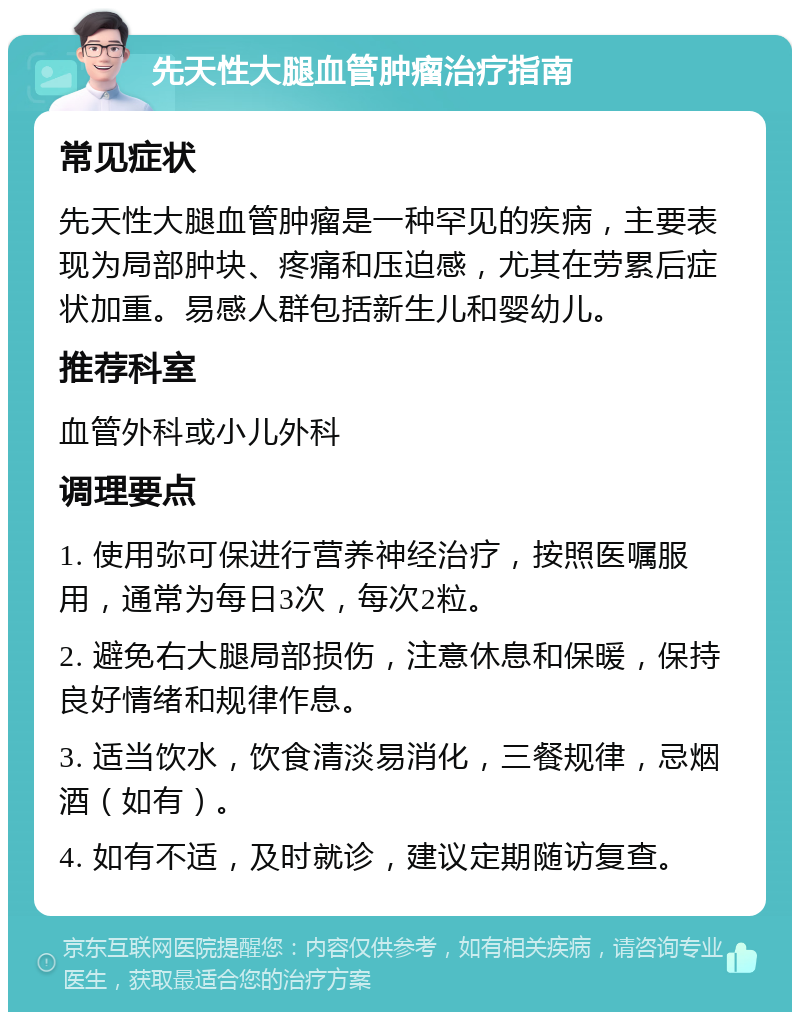 先天性大腿血管肿瘤治疗指南 常见症状 先天性大腿血管肿瘤是一种罕见的疾病，主要表现为局部肿块、疼痛和压迫感，尤其在劳累后症状加重。易感人群包括新生儿和婴幼儿。 推荐科室 血管外科或小儿外科 调理要点 1. 使用弥可保进行营养神经治疗，按照医嘱服用，通常为每日3次，每次2粒。 2. 避免右大腿局部损伤，注意休息和保暖，保持良好情绪和规律作息。 3. 适当饮水，饮食清淡易消化，三餐规律，忌烟酒（如有）。 4. 如有不适，及时就诊，建议定期随访复查。