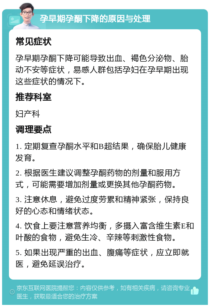 孕早期孕酮下降的原因与处理 常见症状 孕早期孕酮下降可能导致出血、褐色分泌物、胎动不安等症状，易感人群包括孕妇在孕早期出现这些症状的情况下。 推荐科室 妇产科 调理要点 1. 定期复查孕酮水平和B超结果，确保胎儿健康发育。 2. 根据医生建议调整孕酮药物的剂量和服用方式，可能需要增加剂量或更换其他孕酮药物。 3. 注意休息，避免过度劳累和精神紧张，保持良好的心态和情绪状态。 4. 饮食上要注意营养均衡，多摄入富含维生素E和叶酸的食物，避免生冷、辛辣等刺激性食物。 5. 如果出现严重的出血、腹痛等症状，应立即就医，避免延误治疗。