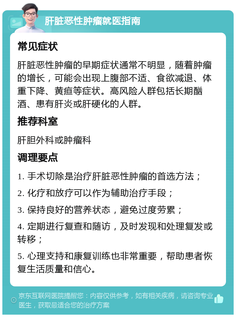 肝脏恶性肿瘤就医指南 常见症状 肝脏恶性肿瘤的早期症状通常不明显，随着肿瘤的增长，可能会出现上腹部不适、食欲减退、体重下降、黄疸等症状。高风险人群包括长期酗酒、患有肝炎或肝硬化的人群。 推荐科室 肝胆外科或肿瘤科 调理要点 1. 手术切除是治疗肝脏恶性肿瘤的首选方法； 2. 化疗和放疗可以作为辅助治疗手段； 3. 保持良好的营养状态，避免过度劳累； 4. 定期进行复查和随访，及时发现和处理复发或转移； 5. 心理支持和康复训练也非常重要，帮助患者恢复生活质量和信心。