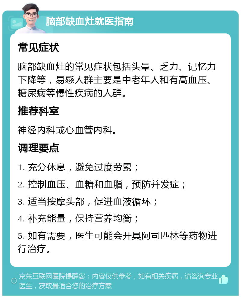 脑部缺血灶就医指南 常见症状 脑部缺血灶的常见症状包括头晕、乏力、记忆力下降等，易感人群主要是中老年人和有高血压、糖尿病等慢性疾病的人群。 推荐科室 神经内科或心血管内科。 调理要点 1. 充分休息，避免过度劳累； 2. 控制血压、血糖和血脂，预防并发症； 3. 适当按摩头部，促进血液循环； 4. 补充能量，保持营养均衡； 5. 如有需要，医生可能会开具阿司匹林等药物进行治疗。