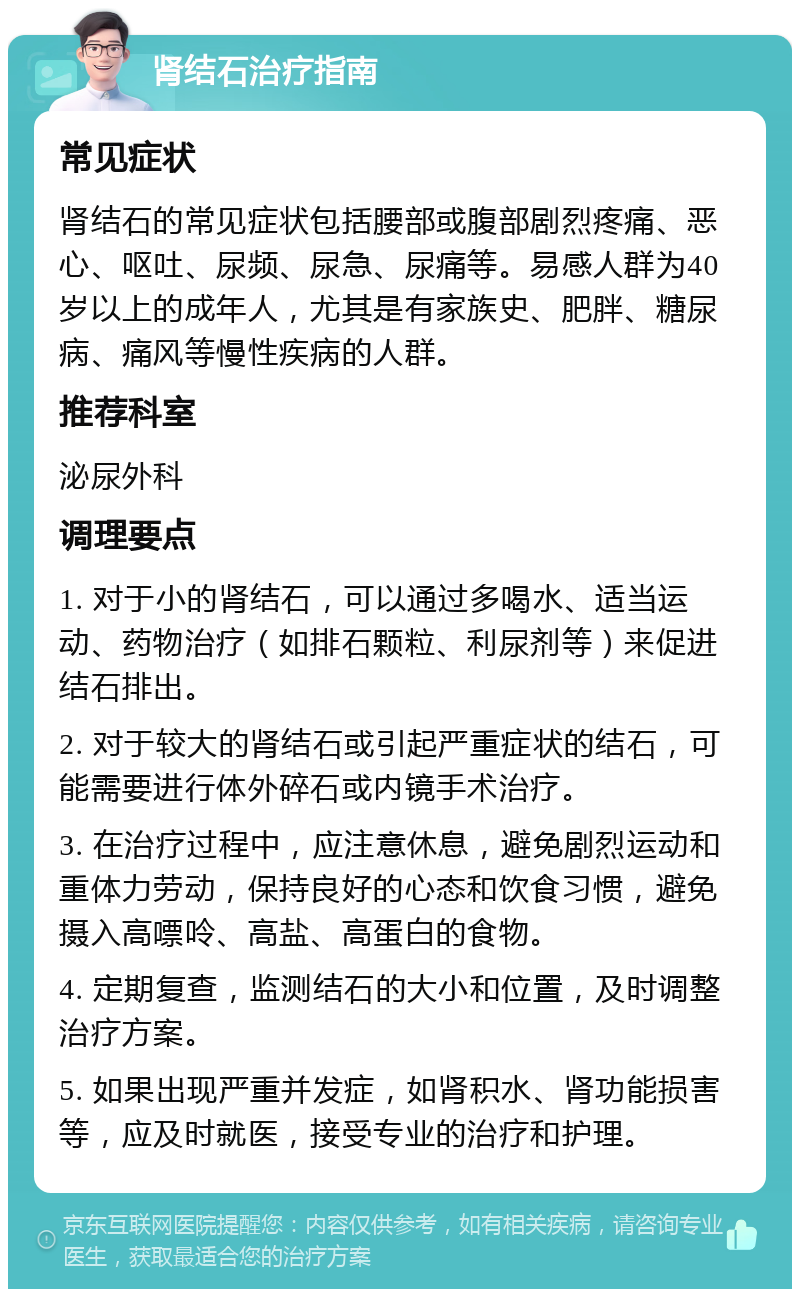 肾结石治疗指南 常见症状 肾结石的常见症状包括腰部或腹部剧烈疼痛、恶心、呕吐、尿频、尿急、尿痛等。易感人群为40岁以上的成年人，尤其是有家族史、肥胖、糖尿病、痛风等慢性疾病的人群。 推荐科室 泌尿外科 调理要点 1. 对于小的肾结石，可以通过多喝水、适当运动、药物治疗（如排石颗粒、利尿剂等）来促进结石排出。 2. 对于较大的肾结石或引起严重症状的结石，可能需要进行体外碎石或内镜手术治疗。 3. 在治疗过程中，应注意休息，避免剧烈运动和重体力劳动，保持良好的心态和饮食习惯，避免摄入高嘌呤、高盐、高蛋白的食物。 4. 定期复查，监测结石的大小和位置，及时调整治疗方案。 5. 如果出现严重并发症，如肾积水、肾功能损害等，应及时就医，接受专业的治疗和护理。