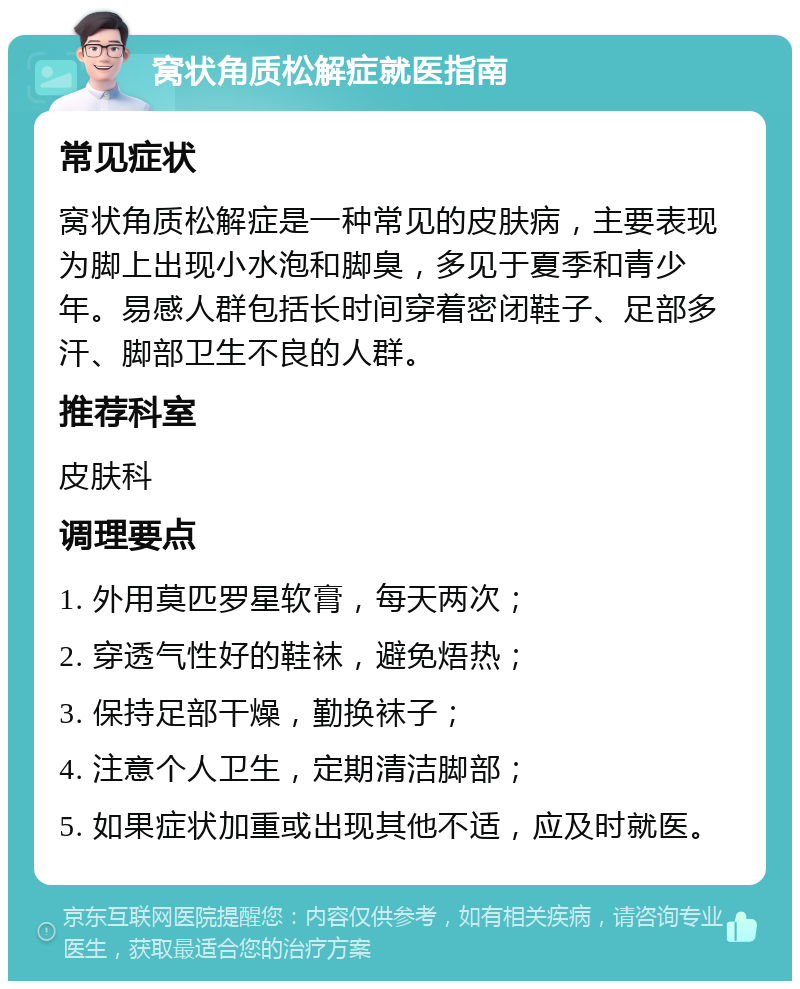 窝状角质松解症就医指南 常见症状 窝状角质松解症是一种常见的皮肤病，主要表现为脚上出现小水泡和脚臭，多见于夏季和青少年。易感人群包括长时间穿着密闭鞋子、足部多汗、脚部卫生不良的人群。 推荐科室 皮肤科 调理要点 1. 外用莫匹罗星软膏，每天两次； 2. 穿透气性好的鞋袜，避免焐热； 3. 保持足部干燥，勤换袜子； 4. 注意个人卫生，定期清洁脚部； 5. 如果症状加重或出现其他不适，应及时就医。