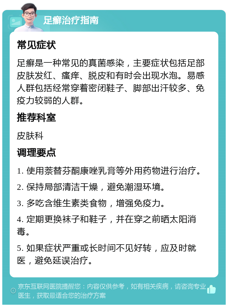 足癣治疗指南 常见症状 足癣是一种常见的真菌感染，主要症状包括足部皮肤发红、瘙痒、脱皮和有时会出现水泡。易感人群包括经常穿着密闭鞋子、脚部出汗较多、免疫力较弱的人群。 推荐科室 皮肤科 调理要点 1. 使用萘替芬酮康唑乳膏等外用药物进行治疗。 2. 保持局部清洁干燥，避免潮湿环境。 3. 多吃含维生素类食物，增强免疫力。 4. 定期更换袜子和鞋子，并在穿之前晒太阳消毒。 5. 如果症状严重或长时间不见好转，应及时就医，避免延误治疗。