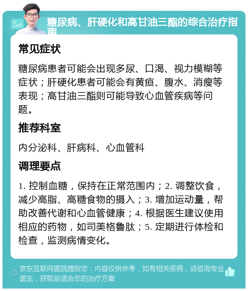 糖尿病、肝硬化和高甘油三酯的综合治疗指南 常见症状 糖尿病患者可能会出现多尿、口渴、视力模糊等症状；肝硬化患者可能会有黄疸、腹水、消瘦等表现；高甘油三酯则可能导致心血管疾病等问题。 推荐科室 内分泌科、肝病科、心血管科 调理要点 1. 控制血糖，保持在正常范围内；2. 调整饮食，减少高脂、高糖食物的摄入；3. 增加运动量，帮助改善代谢和心血管健康；4. 根据医生建议使用相应的药物，如司美格鲁肽；5. 定期进行体检和检查，监测病情变化。