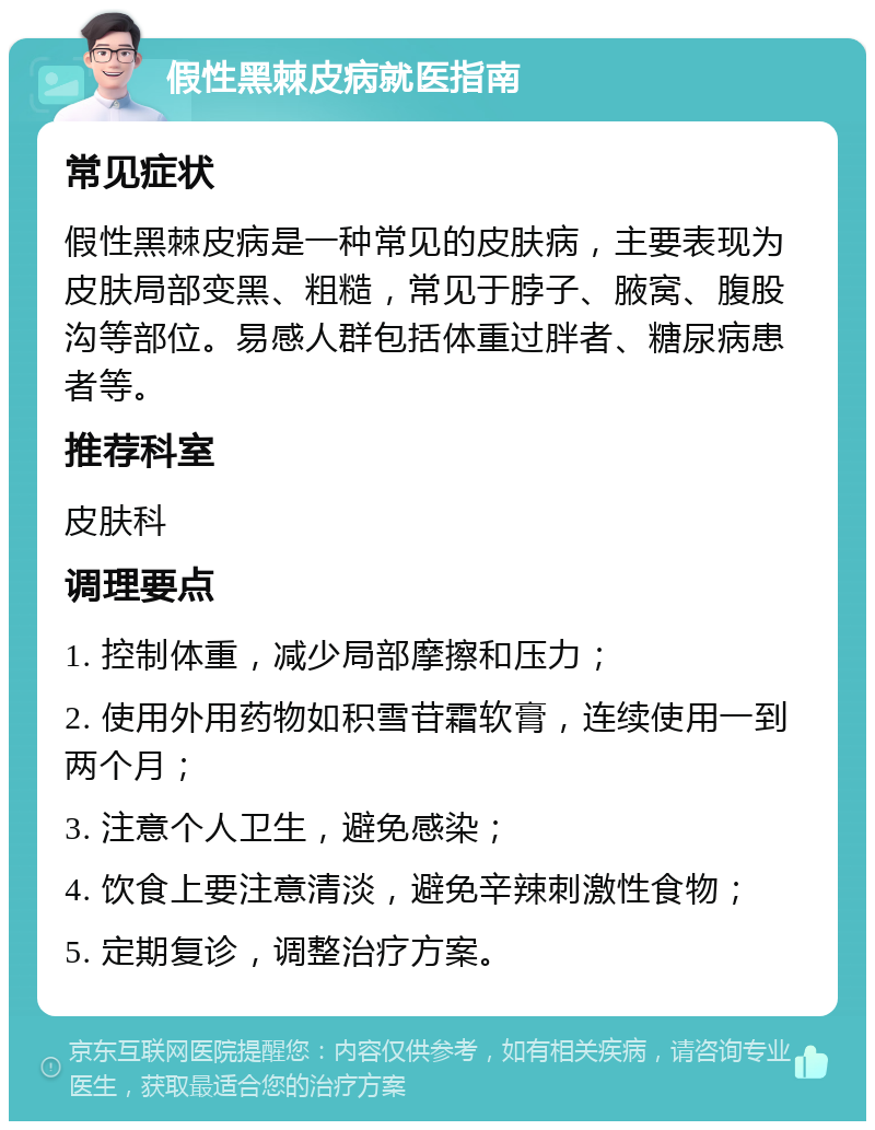 假性黑棘皮病就医指南 常见症状 假性黑棘皮病是一种常见的皮肤病，主要表现为皮肤局部变黑、粗糙，常见于脖子、腋窝、腹股沟等部位。易感人群包括体重过胖者、糖尿病患者等。 推荐科室 皮肤科 调理要点 1. 控制体重，减少局部摩擦和压力； 2. 使用外用药物如积雪苷霜软膏，连续使用一到两个月； 3. 注意个人卫生，避免感染； 4. 饮食上要注意清淡，避免辛辣刺激性食物； 5. 定期复诊，调整治疗方案。