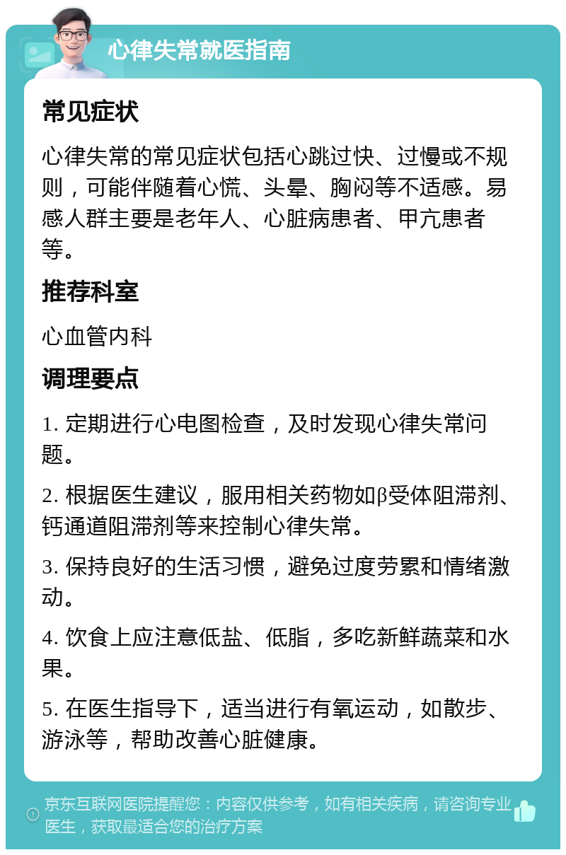 心律失常就医指南 常见症状 心律失常的常见症状包括心跳过快、过慢或不规则，可能伴随着心慌、头晕、胸闷等不适感。易感人群主要是老年人、心脏病患者、甲亢患者等。 推荐科室 心血管内科 调理要点 1. 定期进行心电图检查，及时发现心律失常问题。 2. 根据医生建议，服用相关药物如β受体阻滞剂、钙通道阻滞剂等来控制心律失常。 3. 保持良好的生活习惯，避免过度劳累和情绪激动。 4. 饮食上应注意低盐、低脂，多吃新鲜蔬菜和水果。 5. 在医生指导下，适当进行有氧运动，如散步、游泳等，帮助改善心脏健康。